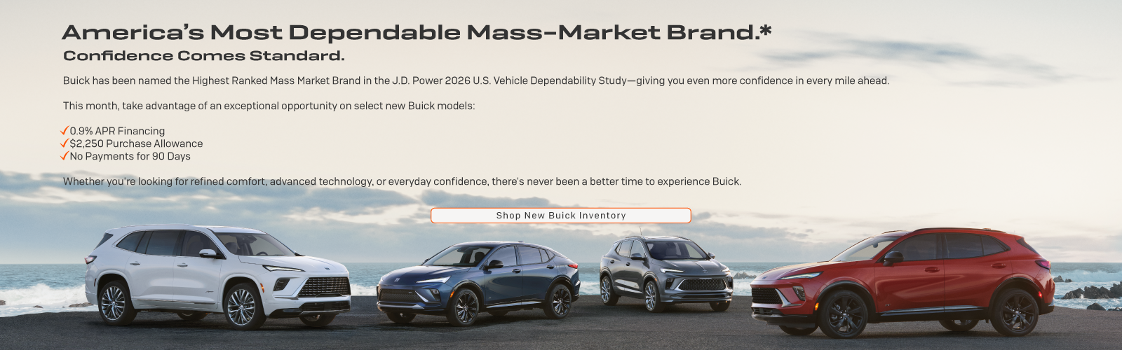 Buick has been named the Highest Ranked Mass Market Brand in the J.D. Power 2026 U.S. Vehicle Dependability Study: This month, take advantage of an exceptional opportunity on select new Buick models: 0.9% APR Financing, $2,250 Purchase Allowance, No Payments for 90 Days.