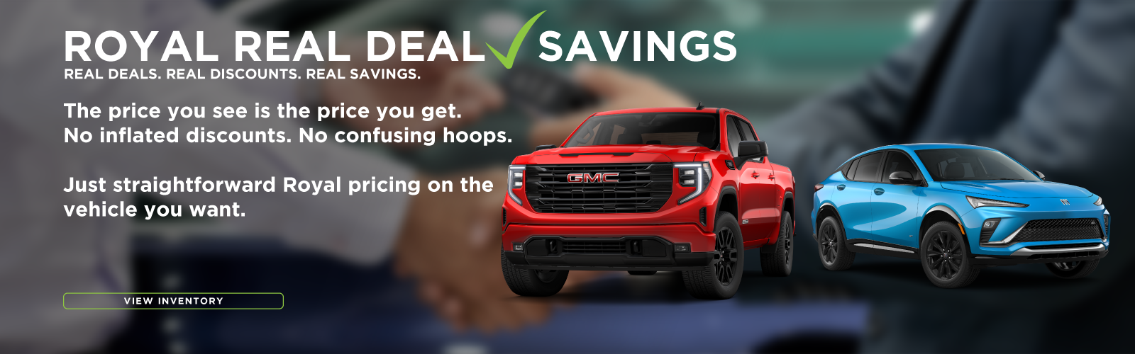 Royal Real Deal Savings! Real Deals. Real Discounts. Real Savings. The price you see is the price you get. No inflated discounts. No confusing hoops. Just straightforward Royal pricing on the vehicle you want.